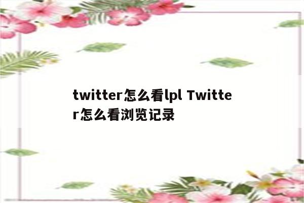 twitter怎么看lpl Twitter怎么看浏览记录