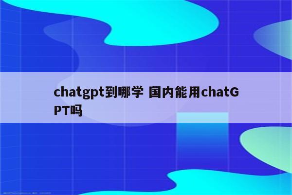 chatgpt到哪学 国内能用chatGPT吗
