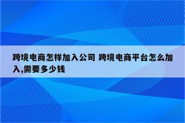 跨境电商怎样加入公司 跨境电商平台怎么加入,需要多少钱