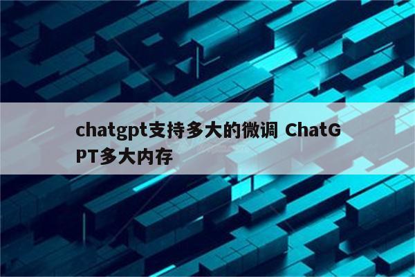 chatgpt支持多大的微调 ChatGPT多大内存