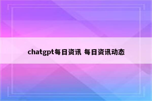 chatgpt每日资讯 每日资讯动态