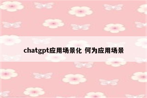 chatgpt应用场景化 何为应用场景