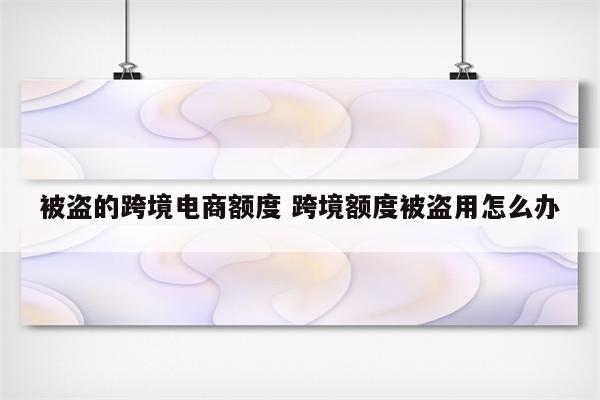 被盗的跨境电商额度 跨境额度被盗用怎么办