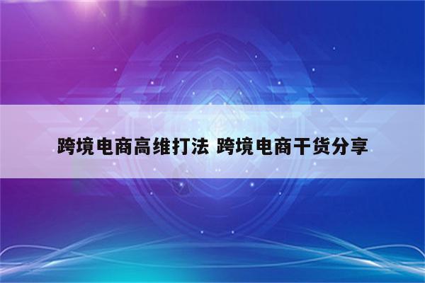 跨境电商高维打法 跨境电商干货分享
