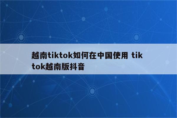 越南tiktok如何在中国使用 tik tok越南版抖音