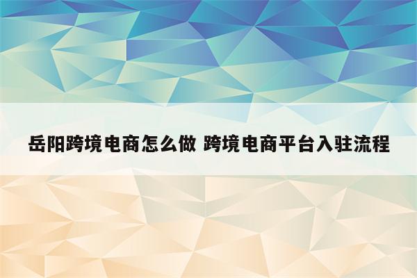 岳阳跨境电商怎么做 跨境电商平台入驻流程