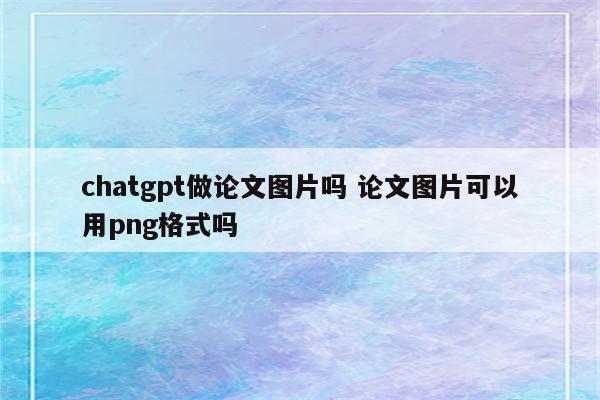 chatgpt做论文图片吗 论文图片可以用png格式吗