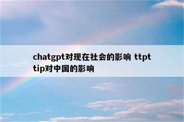 chatgpt对现在社会的影响 ttpttip对中国的影响