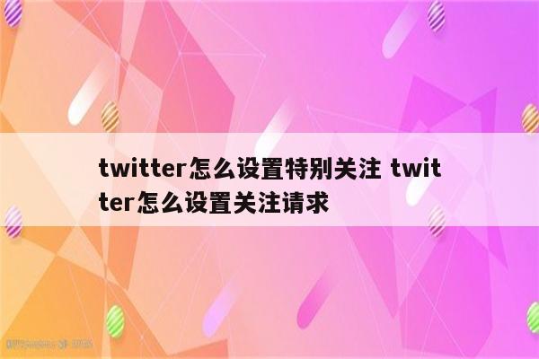 twitter怎么设置特别关注 twitter怎么设置关注请求
