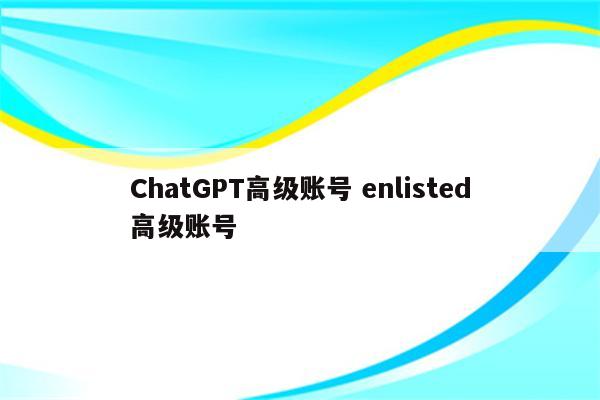 ChatGPT高级账号 enlisted高级账号