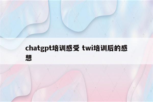 chatgpt培训感受 twi培训后的感想