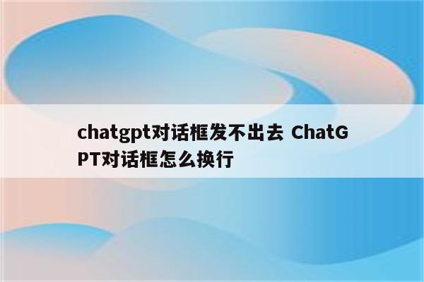 chatgpt对话框发不出去 ChatGPT对话框怎么换行