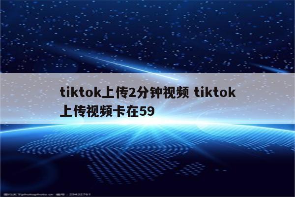 tiktok上传2分钟视频 tiktok上传视频卡在59