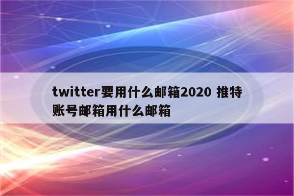 twitter要用什么邮箱2020 推特账号邮箱用什么邮箱