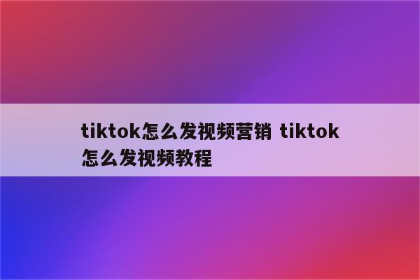 tiktok怎么发视频营销 tiktok怎么发视频教程