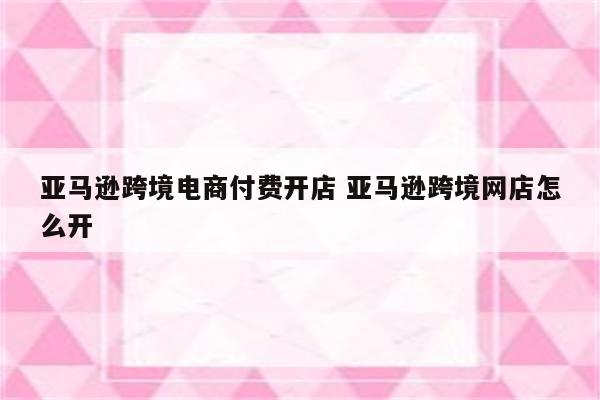 亚马逊跨境电商付费开店 亚马逊跨境网店怎么开