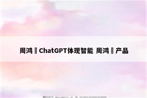 周鸿祎ChatGPT体现智能 周鸿祎产品