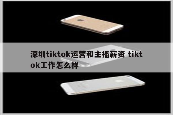 深圳tiktok运营和主播薪资 tiktok工作怎么样