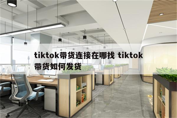 tiktok带货连接在哪找 tiktok带货如何发货