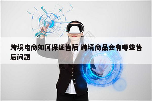 跨境电商如何保证售后 跨境商品会有哪些售后问题