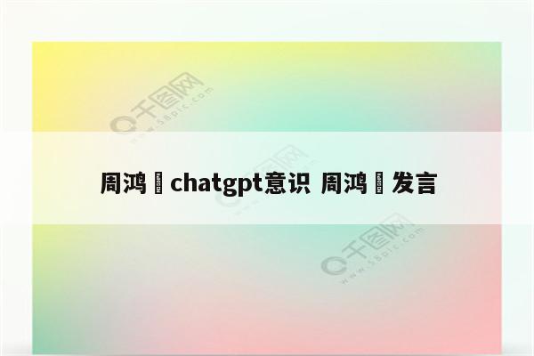 周鸿祎chatgpt意识 周鸿祎发言