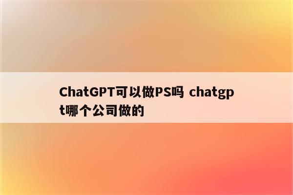 ChatGPT可以做PS吗 chatgpt哪个公司做的