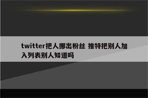 twitter把人挪出粉丝 推特把别人加入列表别人知道吗