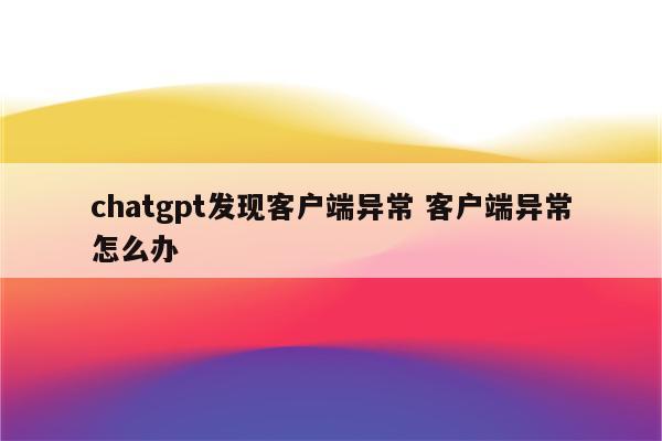 chatgpt发现客户端异常 客户端异常怎么办