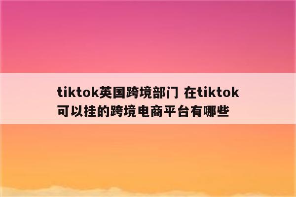 tiktok英国跨境部门 在tiktok可以挂的跨境电商平台有哪些