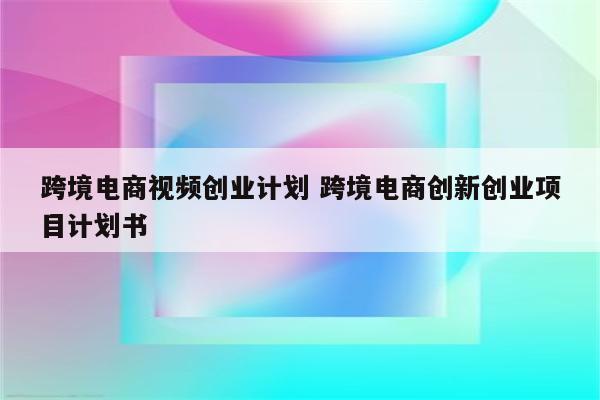 跨境电商视频创业计划 跨境电商创新创业项目计划书