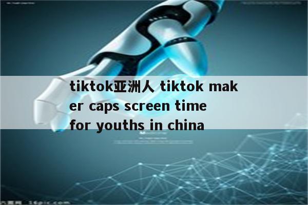 tiktok亚洲人 tiktok maker caps screen time for youths in china