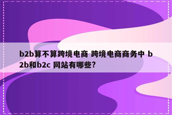 b2b算不算跨境电商 跨境电商商务中 b2b和b2c 网站有哪些?