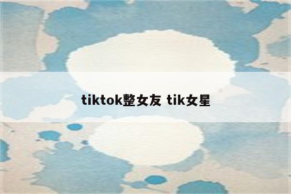 tiktok整女友 tik女星
