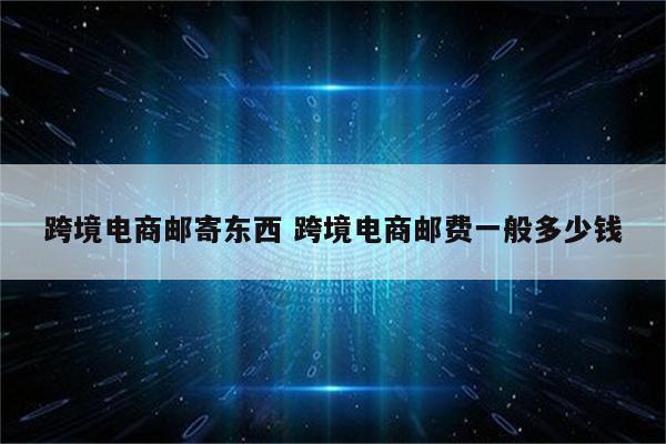 跨境电商邮寄东西 跨境电商邮费一般多少钱