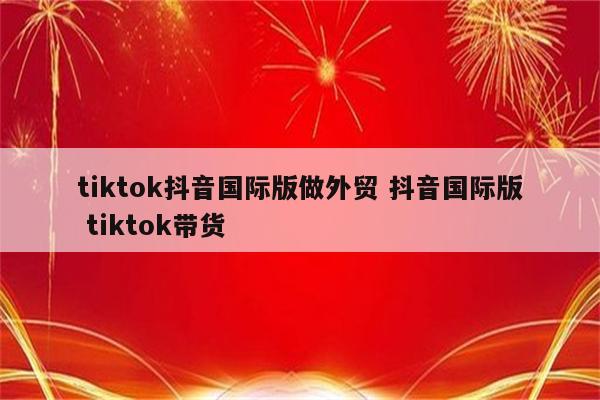 tiktok抖音国际版做外贸 抖音国际版 tiktok带货