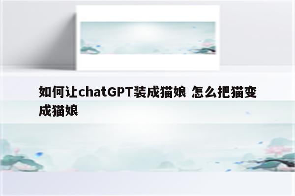 如何让chatGPT装成猫娘 怎么把猫变成猫娘