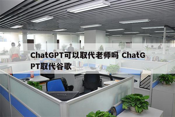 ChatGPT可以取代老师吗 ChatGPT取代谷歌