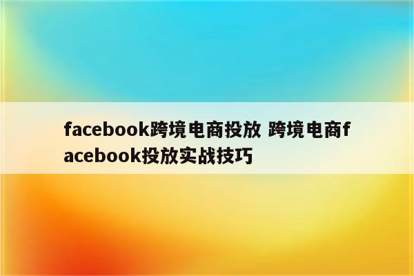 facebook跨境电商投放 跨境电商facebook投放实战技巧