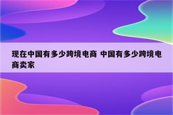 现在中国有多少跨境电商 中国有多少跨境电商卖家
