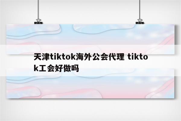 天津tiktok海外公会代理 tiktok工会好做吗