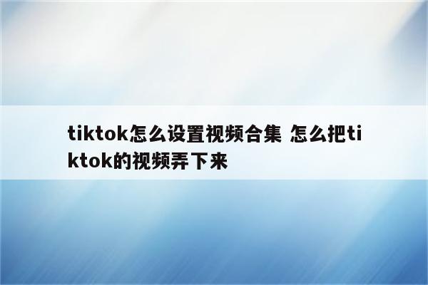tiktok怎么设置视频合集 怎么把tiktok的视频弄下来