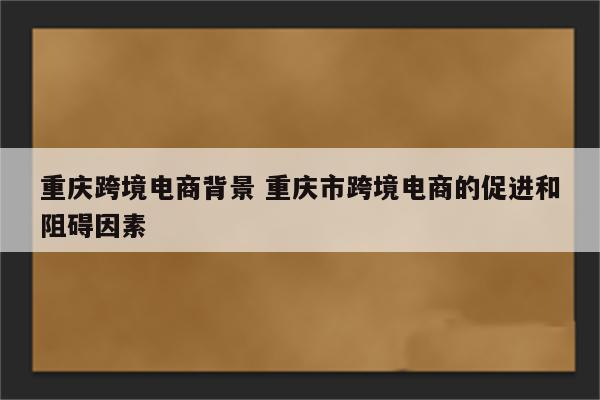 重庆跨境电商背景 重庆市跨境电商的促进和阻碍因素