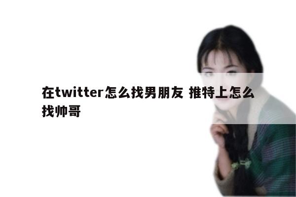 在twitter怎么找男朋友 推特上怎么找帅哥