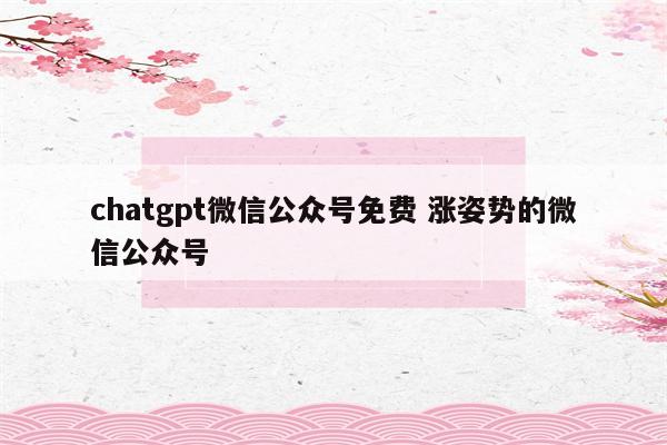 chatgpt微信公众号免费 涨姿势的微信公众号
