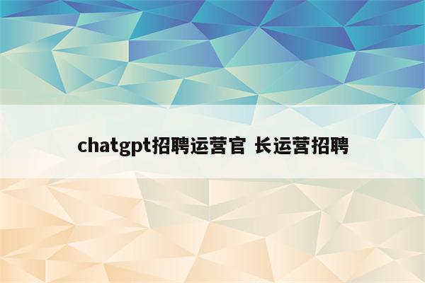 chatgpt招聘运营官 长运营招聘