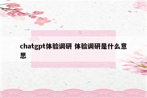 chatgpt体验调研 体验调研是什么意思