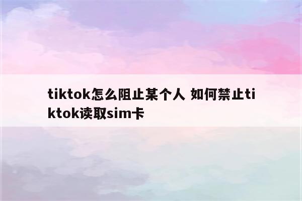 tiktok怎么阻止某个人 如何禁止tiktok读取sim卡