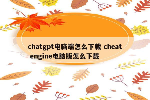 chatgpt电脑端怎么下载 cheat engine电脑版怎么下载