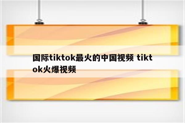 国际tiktok最火的中国视频 tiktok火爆视频