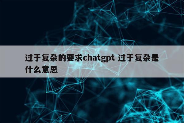过于复杂的要求chatgpt 过于复杂是什么意思